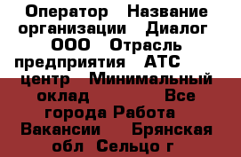 Оператор › Название организации ­ Диалог, ООО › Отрасль предприятия ­ АТС, call-центр › Минимальный оклад ­ 28 000 - Все города Работа » Вакансии   . Брянская обл.,Сельцо г.